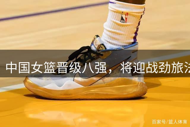 中国女篮晋级八强，将迎战劲旅法国